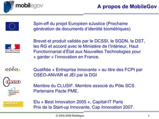 A propos de MobileGov Elu « Best Innovation 2005 », Capital-IT Paris Prix de la Start-up Innovante, Cap Innovation 2007. Membre du CLUSIF. Membre associé du Pôle SCS. Partenaire Pacte PME.  Brevet et produit validés par le DCSSI, le SGDN, la DST, les RG et accord avec le Ministère de l’Intérieur, Haut Fonctionnariat d’État aux Nouvelles Technologies pour « garder » l’innovation en France.  Qualifiée « Entreprise Innovante » au titre des FCPI par OSEO-ANVAR et JEI par la DGI Spin-off du projet Européen eJustice (Prochaine génération de documents d’identité biométriques)‏ 