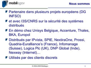 Nous sommes Partenaire dans plusieurs projets européens (DG INFSO)‏ et avec I3S/CNRS sur la sécurité des systèmes distribués En démo chez Unisys Belgique, Accenture, Thales, BKA, Europol Distribués par IPvista, SPIE, NextiraOne, Prossi, Quadria-Euralliance’s (France), Infomanage (Suisse), Logica Plc (UK), DNP Global (Inde), Nexway (Internet)… Utilisés par des clients discrets 