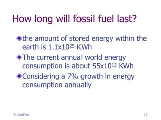 How long will fossil fuel last?
the amount of stored energy within the
earth is 1.1x1025 KWh
The current annual world energy
consumption is about 55x1012 KWh
Considering a 7% growth in energy
consumption annually
10
R Upadhyai
 
