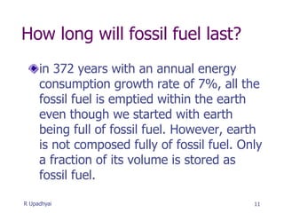 How long will fossil fuel last?
in 372 years with an annual energy
consumption growth rate of 7%, all the
fossil fuel is emptied within the earth
even though we started with earth
being full of fossil fuel. However, earth
is not composed fully of fossil fuel. Only
a fraction of its volume is stored as
fossil fuel.
11
R Upadhyai
 