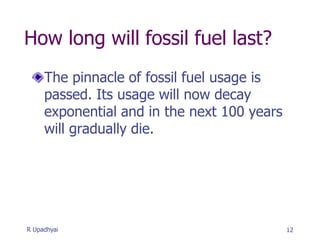 How long will fossil fuel last?
The pinnacle of fossil fuel usage is
passed. Its usage will now decay
exponential and in the next 100 years
will gradually die.
12
R Upadhyai
 