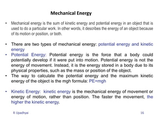 16
R Upadhyai
Mechanical Energy
• Mechanical energy is the sum of kinetic energy and potential energy in an object that is
used to do a particular work. In other words, it describes the energy of an object because
of its motion or position, or both.
• There are two types of mechanical energy: potential energy and kinetic
energy
• Potential Energy: Potential energy is the force that a body could
potentially develop if it were put into motion. Potential energy is not the
energy of movement. Instead, it is the energy stored in a body due to its
physical properties, such as the mass or position of the object.
• The way to calculate the potential energy and the maximum kinetic
energy of the object is the mgh formula: PE=mgh
• Kinetic Energy: kinetic energy is the mechanical energy of movement or
energy of motion, rather than position. The faster the movement, the
higher the kinetic energy.
 