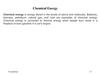 17
R Upadhyai
Chemical Energy
Chemical energy is energy stored in the bonds of atoms and molecules. Batteries,
biomass, petroleum, natural gas, and coal are examples of chemical energy.
Chemical energy is converted to thermal energy when people burn wood in a
fireplace or burn gasoline in a car's engine.
 