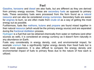 19
R Upadhyai
Fuel
Gasoline, kerosene and diesel are also fuels, but are different as they are derived
from primary energy sources. These are secondary fuels as opposed to primary
fuels. These secondary fuels were processed from the form found as a natural
resource and can also be considered energy currencies. Secondary fuels are easier
for engines to burn, so are often made from crude oil as a way of getting the most
energy out as possible.
Furthermore, fuels like methane, butane and propane are found mixed together in
their natural resource (which would be the primary energy source) and are separated
during the fractional distillation process.
Hydrogen is a fuel that can be obtained chemically from water or methane (and other
sources as well), it is considered an energy currency as it doesn't form naturally in
any abundance on Earth.
Fuels vary considerably in energy density, cost, and environmental impact, for
example uranium has a significantly higher energy density than fossil fuels but is
much more expensive. It is also difficult to compare the energy density and
environmental impact of fuels to primary flows due to the nature of how each is
utilized.
 
