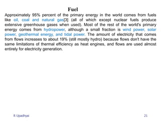 21
R Upadhyai
Fuel
Approximately 95% percent of the primary energy in the world comes from fuels
like oil, coal and natural gas[3] (all of which except nuclear fuels produce
extensive greenhouse gases when used). Most of the rest of the world's primary
energy comes from hydropower, although a small fraction is wind power, solar
power, geothermal energy, and tidal power. The amount of electricity that comes
from flows increases to about 19% (still mostly hydro) because flows don't have the
same limitations of thermal efficiency as heat engines, and flows are used almost
entirely for electricity generation.
 