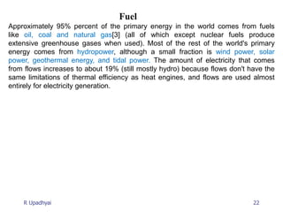 22
R Upadhyai
Fuel
Approximately 95% percent of the primary energy in the world comes from fuels
like oil, coal and natural gas[3] (all of which except nuclear fuels produce
extensive greenhouse gases when used). Most of the rest of the world's primary
energy comes from hydropower, although a small fraction is wind power, solar
power, geothermal energy, and tidal power. The amount of electricity that comes
from flows increases to about 19% (still mostly hydro) because flows don't have the
same limitations of thermal efficiency as heat engines, and flows are used almost
entirely for electricity generation.
 
