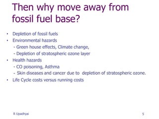 Then why move away from
fossil fuel base?
• Depletion of fossil fuels
• Environmental hazards
- Green house effects, Climate change,
- Depletion of stratospheric ozone layer
• Health hazards
- CO poisoning, Asthma
-
• Life Cycle costs versus running costs
5
R Upadhyai
 