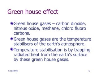 Green house effect
Green house gases – carbon dioxide,
nitrous oxide, methane, chloro fluoro
carbons.
Green house gases are the temperature
stabilisers of the earth’s atmosphere.
Temperature stabilisation is by trapping
radiated heat from the earth’s surface
by these green house gases.
6
R Upadhyai
 