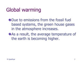 Global warming
Due to emissions from the fossil fuel
based systems, the green house gases
in the atmosphere increases.
As a result, the average temperature of
the earth is becoming higher.
7
R Upadhyai
 