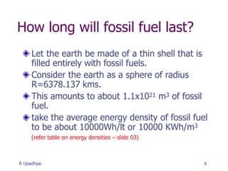 How long will fossil fuel last?
Let the earth be made of a thin shell that is
filled entirely with fossil fuels.
Consider the earth as a sphere of radius
R=6378.137 kms.
This amounts to about 1.1x1021 m3 of fossil
fuel.
take the average energy density of fossil fuel
to be about 10000Wh/lt or 10000 KWh/m3
(refer table on energy densities – slide 03)
9
R Upadhyai
 