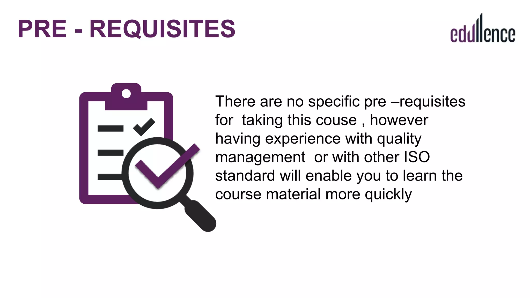 There are no specific pre –requisites
for taking this couse , however
having experience with quality
management or with other ISO
standard will enable you to learn the
course material more quickly
PRE - REQUISITES
 