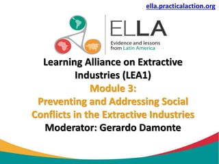 Learning Alliance on Extractive
Industries (LEA1)
Module 3:
Preventing and Addressing Social
Conflicts in the Extractive Industries
Moderator: Gerardo Damonte
ella.practicalaction.org
 
