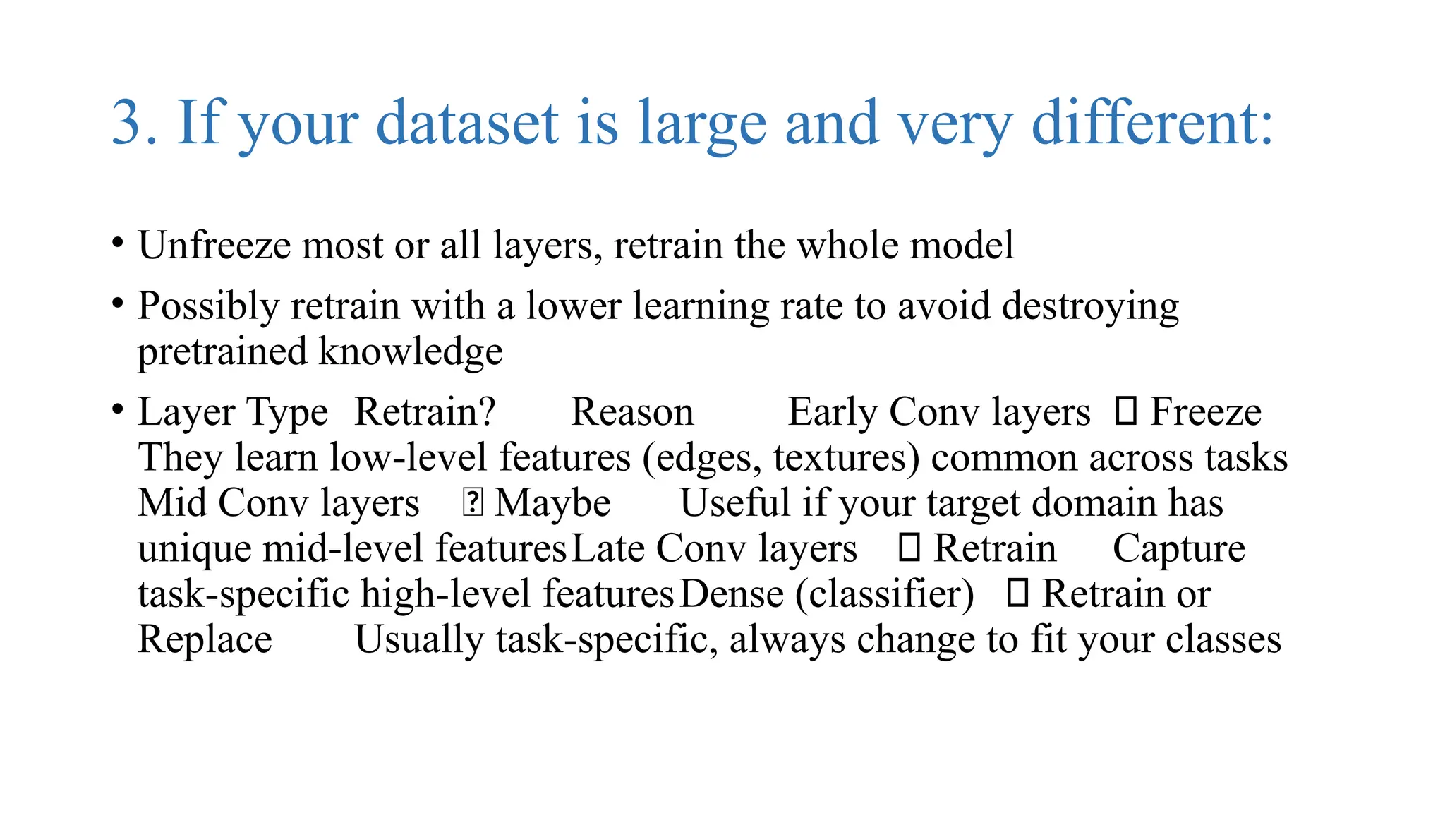 3. If your dataset is large and very different:
• Unfreeze most or all layers, retrain the whole model
• Possibly retrain with a lower learning rate to avoid destroying
pretrained knowledge
• Layer Type Retrain? Reason Early Conv layers ❌ Freeze
They learn low-level features (edges, textures) common across tasks
Mid Conv layers 🤔 Maybe Useful if your target domain has
unique mid-level featuresLate Conv layers ✅ Retrain Capture
task-specific high-level featuresDense (classifier) ✅ Retrain or
Replace Usually task-specific, always change to fit your classes
 