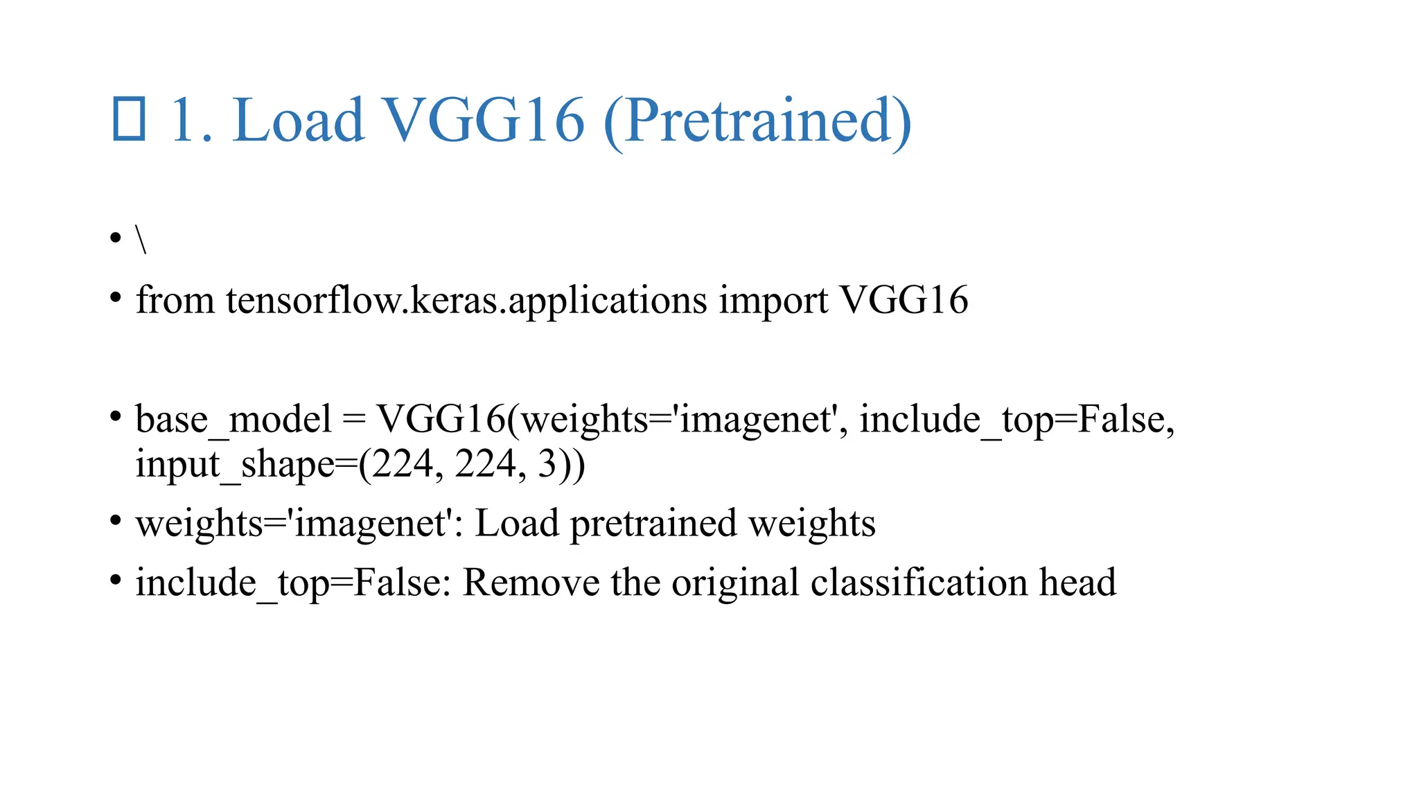 ✅ 1. Load VGG16 (Pretrained)
• 
• from tensorflow.keras.applications import VGG16
• base_model = VGG16(weights='imagenet', include_top=False,
input_shape=(224, 224, 3))
• weights='imagenet': Load pretrained weights
• include_top=False: Remove the original classification head
 
