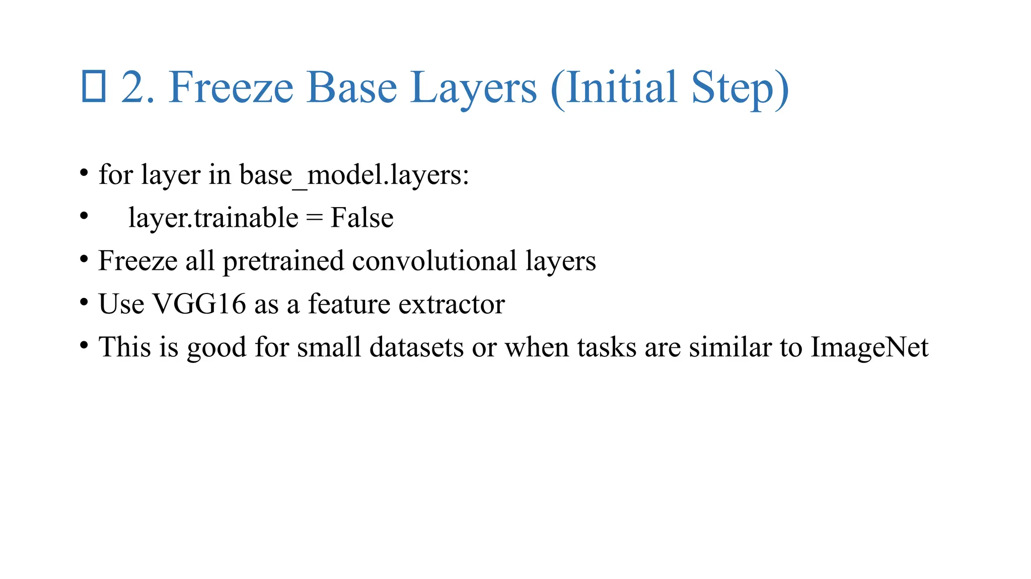 ✅ 2. Freeze Base Layers (Initial Step)
• for layer in base_model.layers:
• layer.trainable = False
• Freeze all pretrained convolutional layers
• Use VGG16 as a feature extractor
• This is good for small datasets or when tasks are similar to ImageNet
 