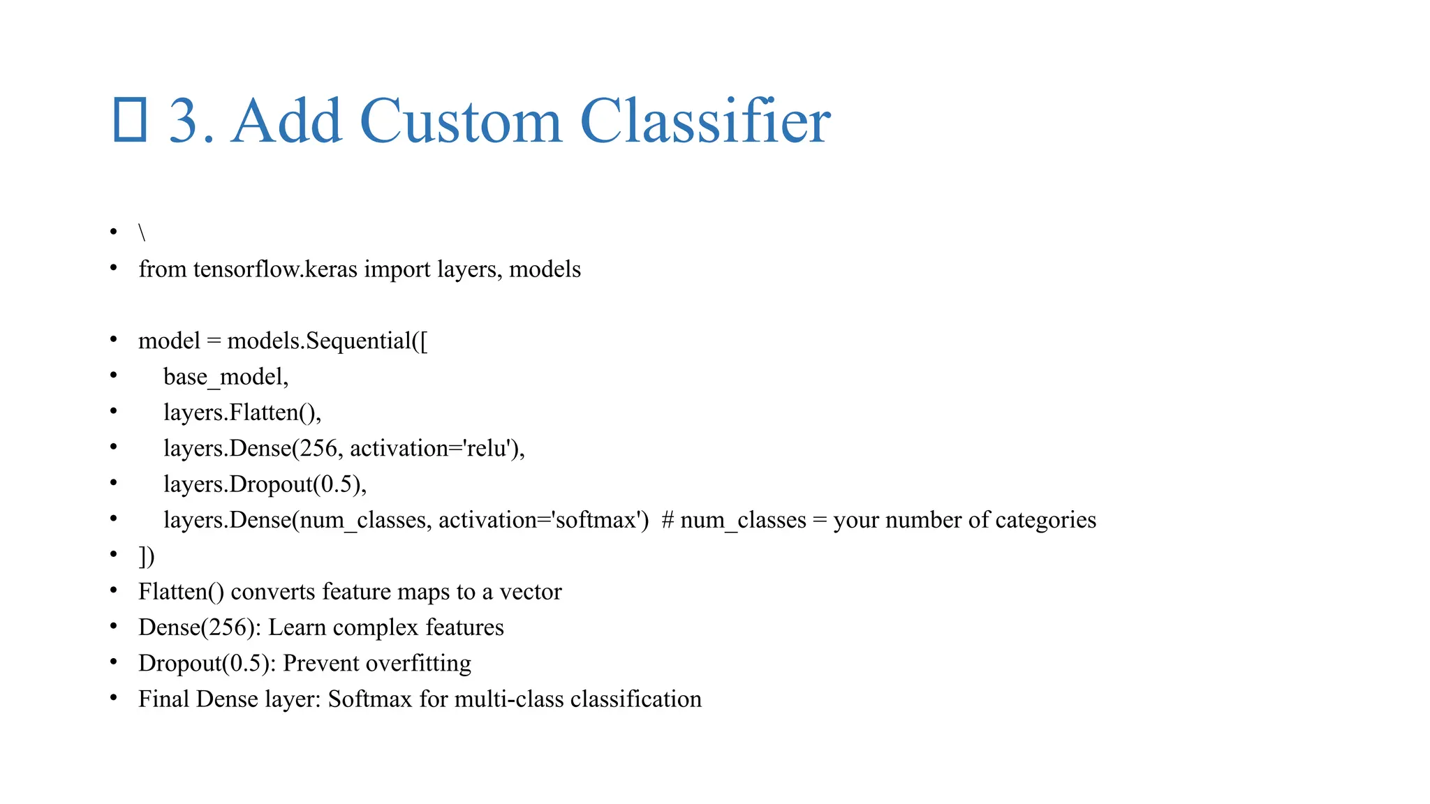 ✅ 3. Add Custom Classifier
• 
• from tensorflow.keras import layers, models
• model = models.Sequential([
• base_model,
• layers.Flatten(),
• layers.Dense(256, activation='relu'),
• layers.Dropout(0.5),
• layers.Dense(num_classes, activation='softmax') # num_classes = your number of categories
• ])
• Flatten() converts feature maps to a vector
• Dense(256): Learn complex features
• Dropout(0.5): Prevent overfitting
• Final Dense layer: Softmax for multi-class classification
 