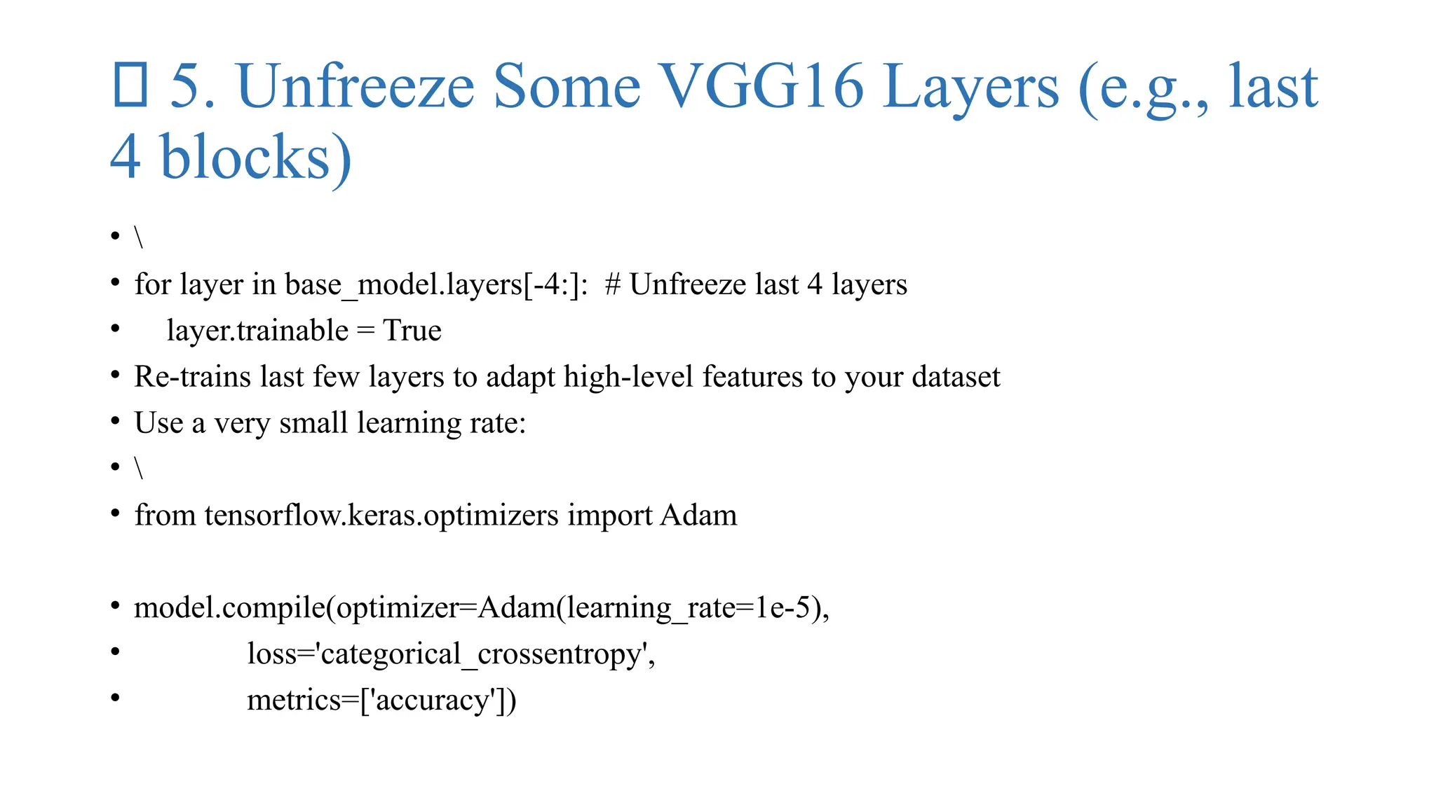 ✅ 5. Unfreeze Some VGG16 Layers (e.g., last
4 blocks)
• 
• for layer in base_model.layers[-4:]: # Unfreeze last 4 layers
• layer.trainable = True
• Re-trains last few layers to adapt high-level features to your dataset
• Use a very small learning rate:
• 
• from tensorflow.keras.optimizers import Adam
• model.compile(optimizer=Adam(learning_rate=1e-5),
• loss='categorical_crossentropy',
• metrics=['accuracy'])
 