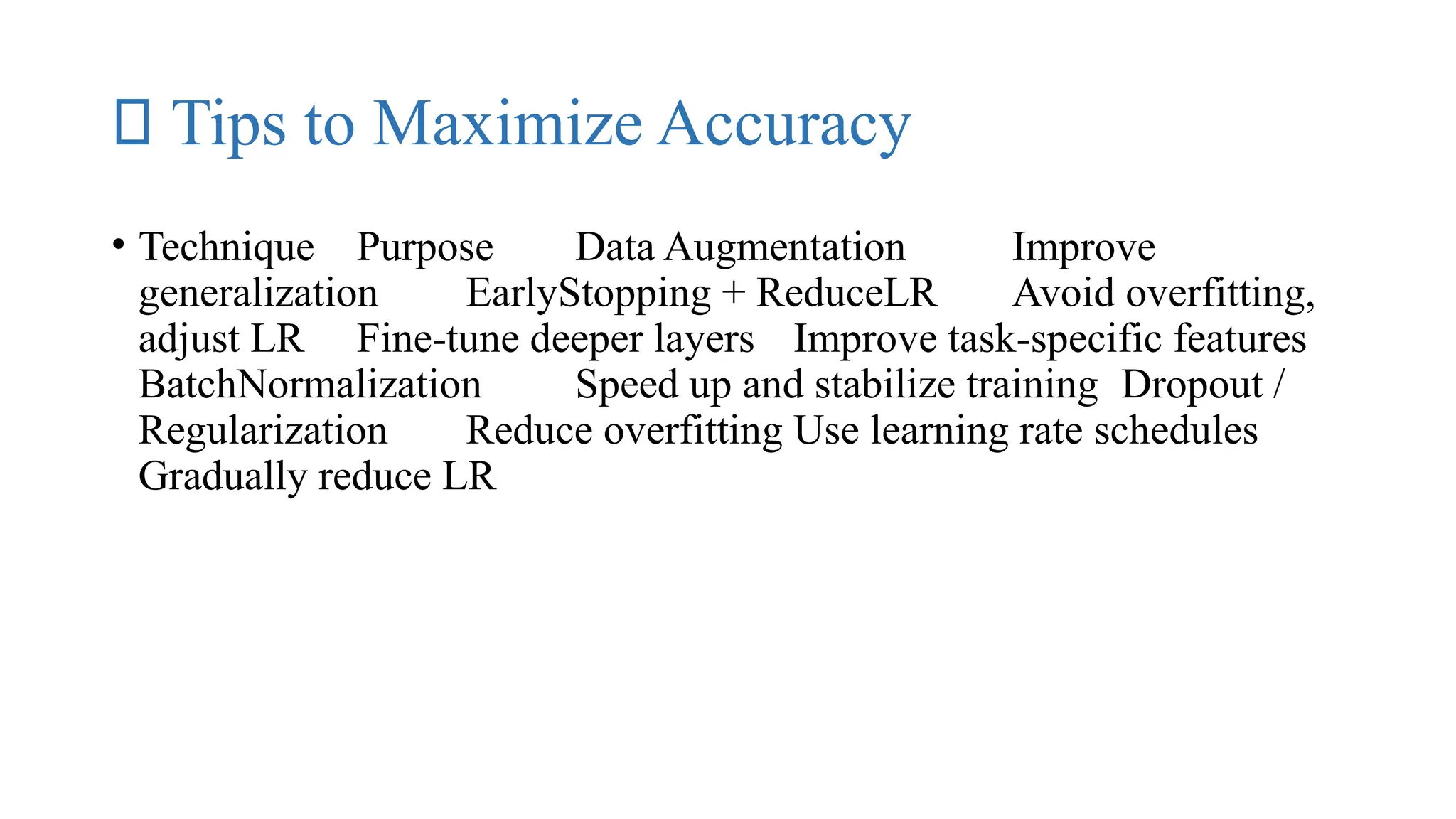 🔬 Tips to Maximize Accuracy
• Technique Purpose Data Augmentation Improve
generalization EarlyStopping + ReduceLR Avoid overfitting,
adjust LR Fine-tune deeper layers Improve task-specific features
BatchNormalization Speed up and stabilize training Dropout /
Regularization Reduce overfitting Use learning rate schedules
Gradually reduce LR
 