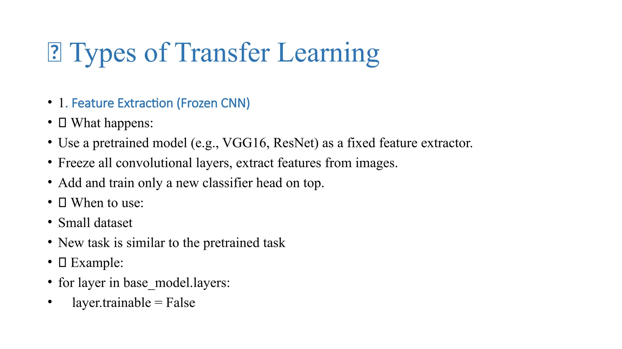 🧠 Types of Transfer Learning
• 1. Feature Extraction (Frozen CNN)
• 🔹 What happens:
• Use a pretrained model (e.g., VGG16, ResNet) as a fixed feature extractor.
• Freeze all convolutional layers, extract features from images.
• Add and train only a new classifier head on top.
• ✅ When to use:
• Small dataset
• New task is similar to the pretrained task
• 🏁 Example:
• for layer in base_model.layers:
• layer.trainable = False
 