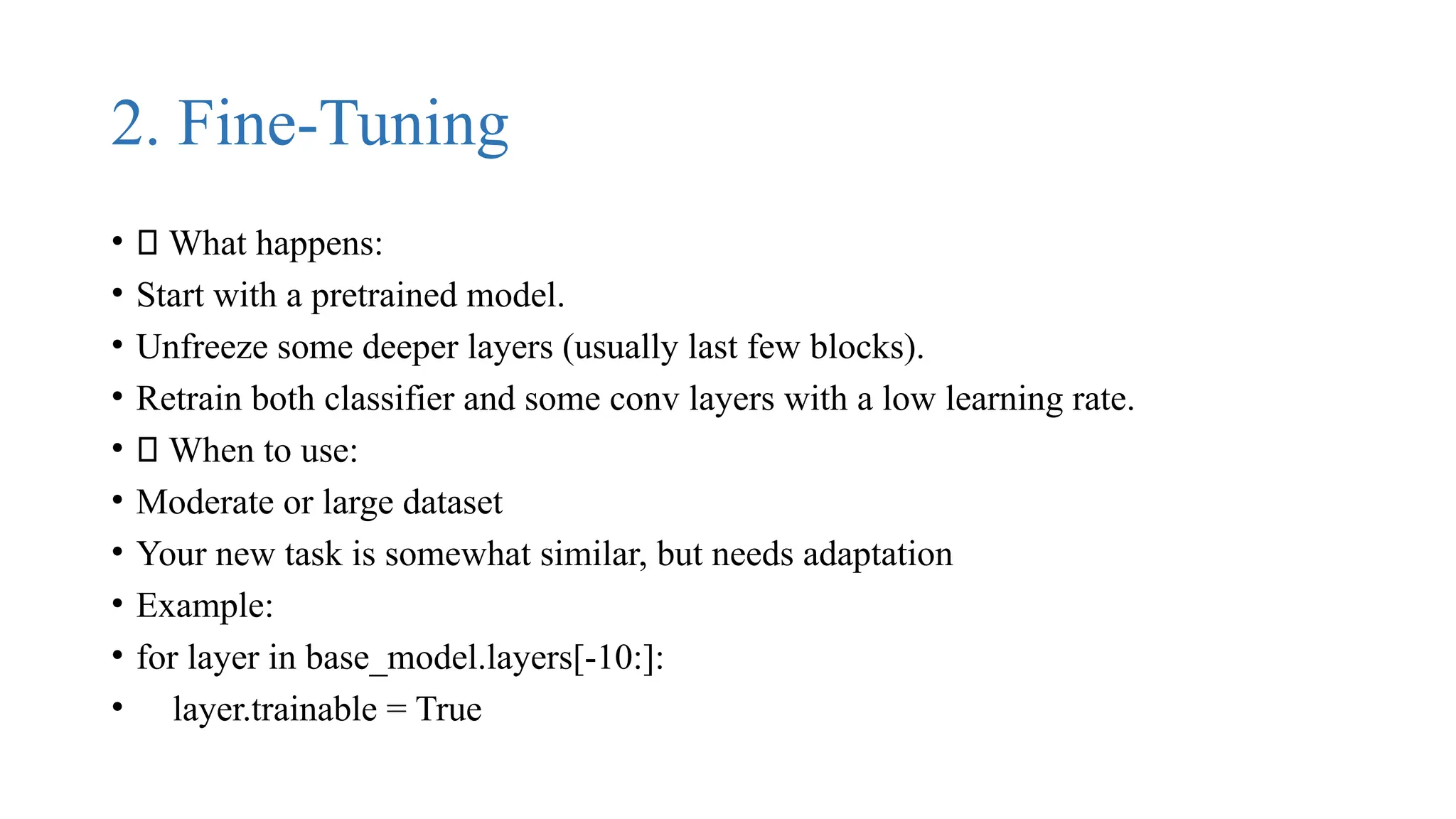 2. Fine-Tuning
• 🔹 What happens:
• Start with a pretrained model.
• Unfreeze some deeper layers (usually last few blocks).
• Retrain both classifier and some conv layers with a low learning rate.
• ✅ When to use:
• Moderate or large dataset
• Your new task is somewhat similar, but needs adaptation
• Example:
• for layer in base_model.layers[-10:]:
• layer.trainable = True
 