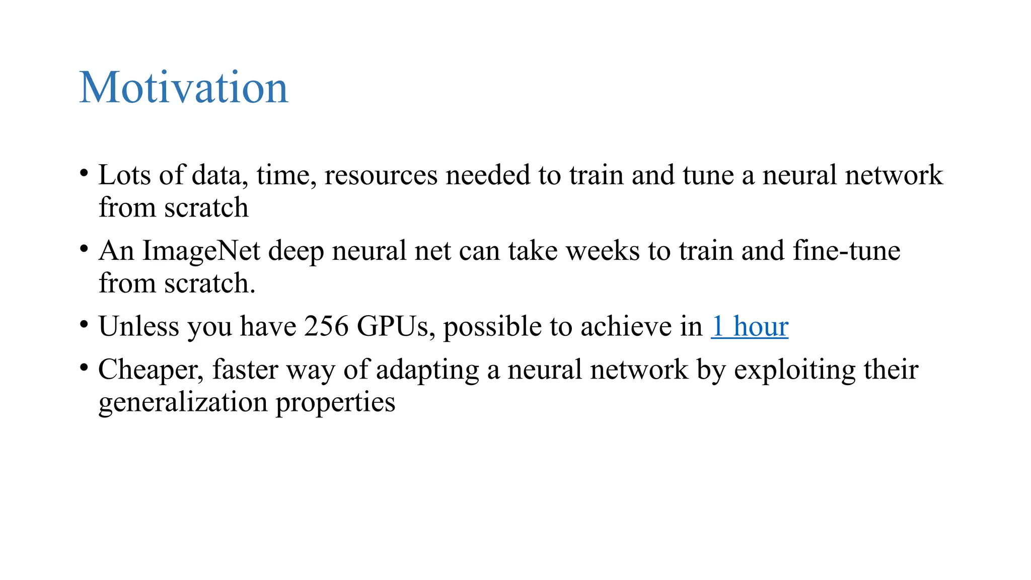 Motivation
• Lots of data, time, resources needed to train and tune a neural network
from scratch
• An ImageNet deep neural net can take weeks to train and fine-tune
from scratch.
• Unless you have 256 GPUs, possible to achieve in 1 hour
• Cheaper, faster way of adapting a neural network by exploiting their
generalization properties
 