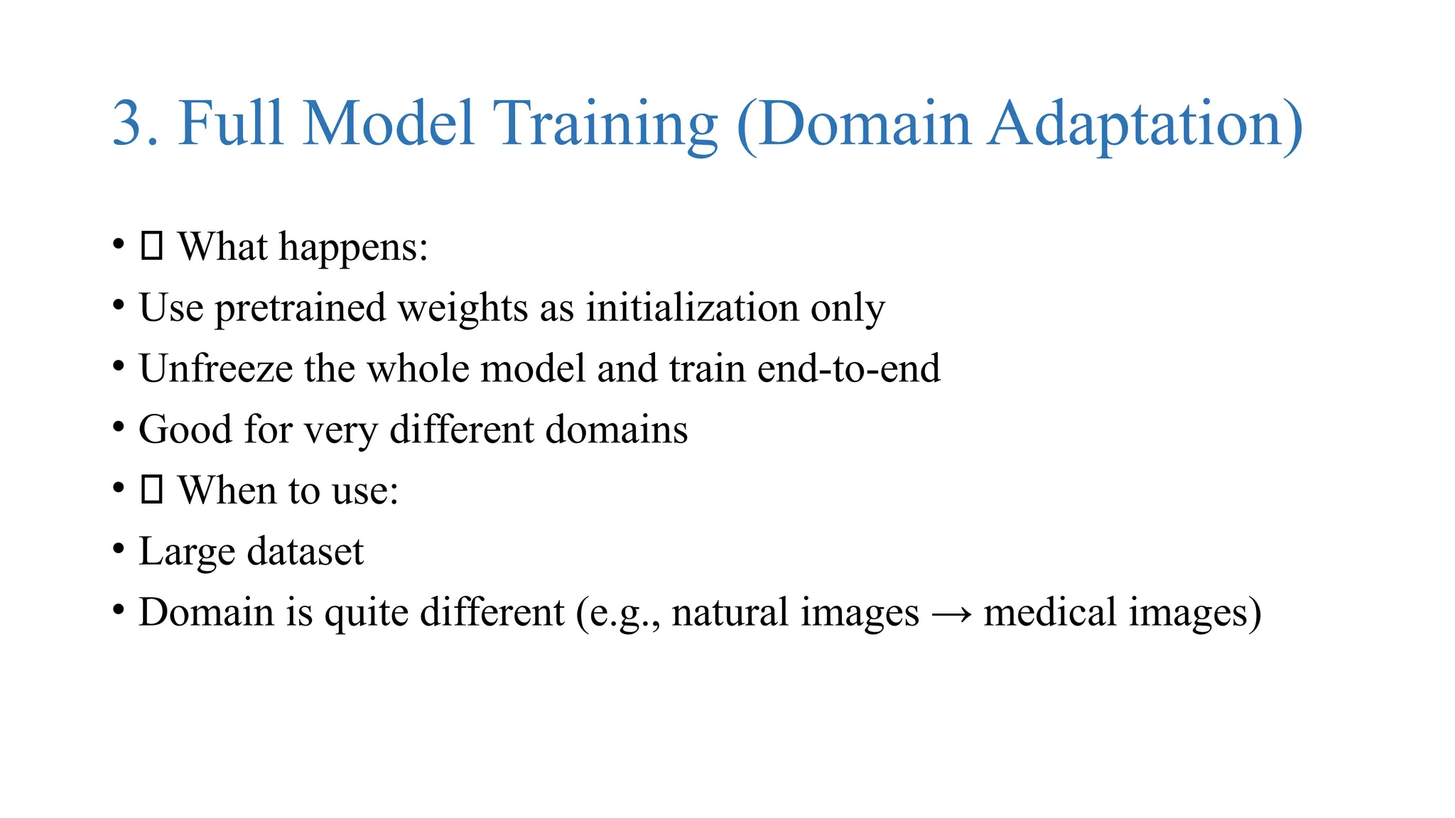 3. Full Model Training (Domain Adaptation)
• 🔹 What happens:
• Use pretrained weights as initialization only
• Unfreeze the whole model and train end-to-end
• Good for very different domains
• ✅ When to use:
• Large dataset
• Domain is quite different (e.g., natural images → medical images)
 