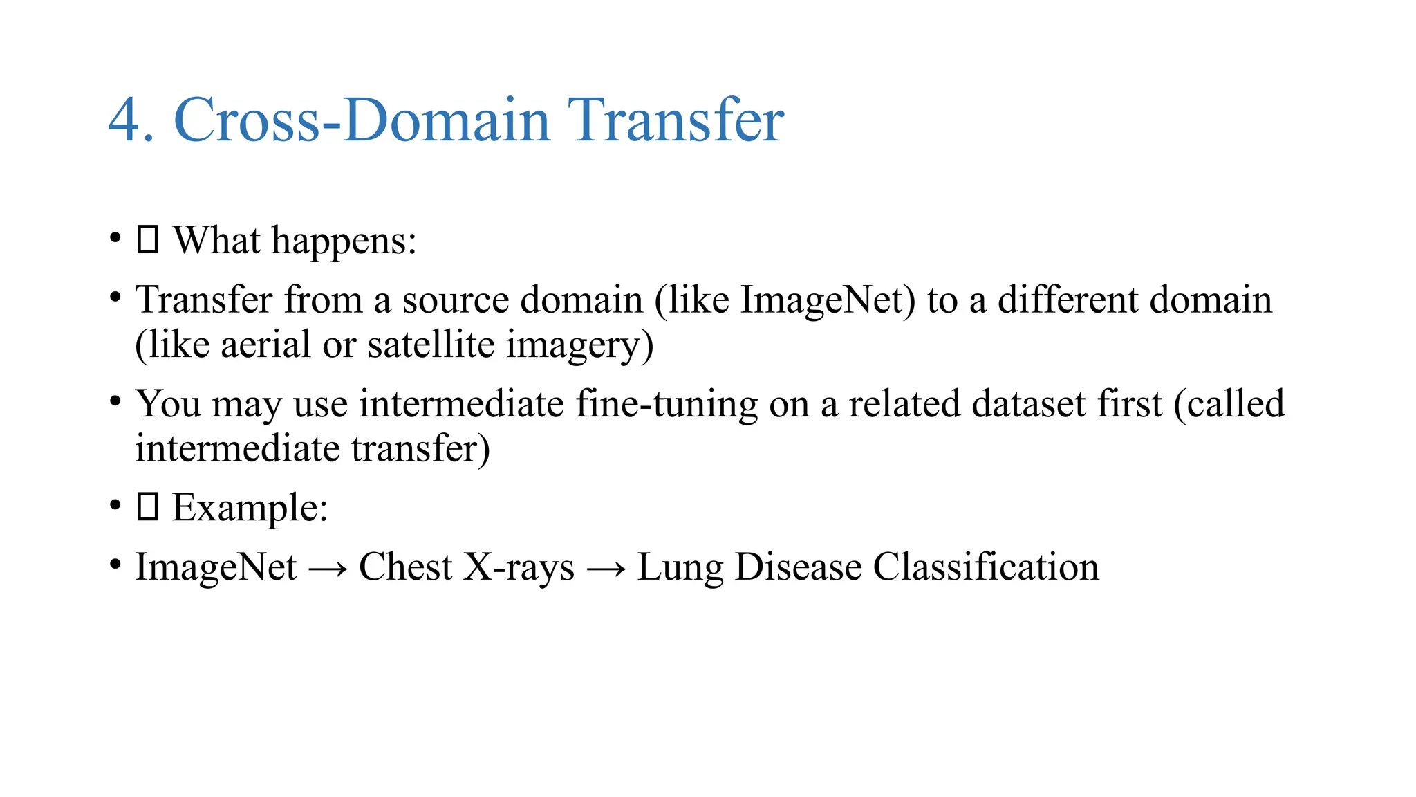 4. Cross-Domain Transfer
• 🔹 What happens:
• Transfer from a source domain (like ImageNet) to a different domain
(like aerial or satellite imagery)
• You may use intermediate fine-tuning on a related dataset first (called
intermediate transfer)
• ✅ Example:
• ImageNet → Chest X-rays → Lung Disease Classification
 
