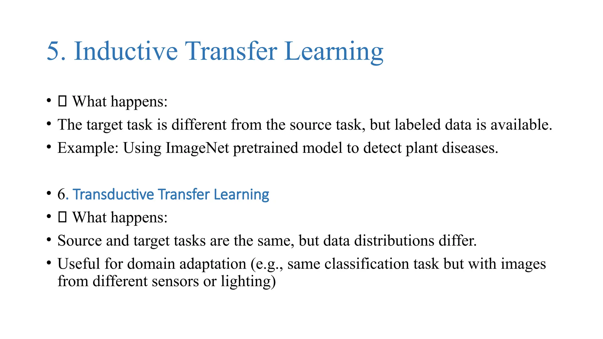 5. Inductive Transfer Learning
• 🔹 What happens:
• The target task is different from the source task, but labeled data is available.
• Example: Using ImageNet pretrained model to detect plant diseases.
• 6. Transductive Transfer Learning
• 🔹 What happens:
• Source and target tasks are the same, but data distributions differ.
• Useful for domain adaptation (e.g., same classification task but with images
from different sensors or lighting)
 