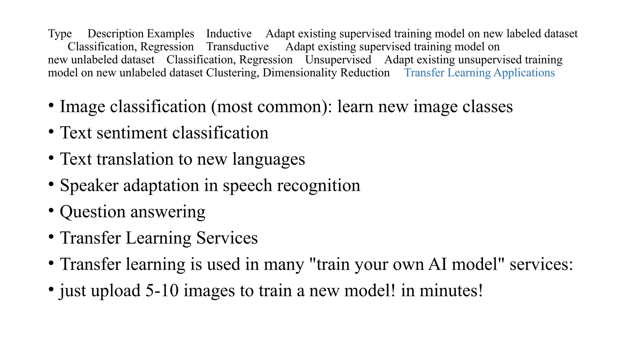 Type Description Examples Inductive Adapt existing supervised training model on new labeled dataset
Classification, Regression Transductive Adapt existing supervised training model on
new unlabeled dataset Classification, Regression Unsupervised Adapt existing unsupervised training
model on new unlabeled dataset Clustering, Dimensionality Reduction Transfer Learning Applications
• Image classification (most common): learn new image classes
• Text sentiment classification
• Text translation to new languages
• Speaker adaptation in speech recognition
• Question answering
• Transfer Learning Services
• Transfer learning is used in many "train your own AI model" services:
• just upload 5-10 images to train a new model! in minutes!
 