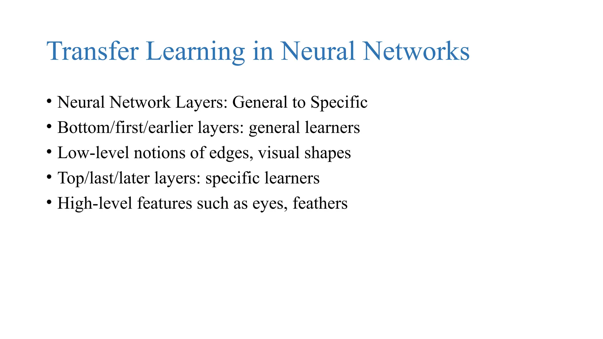 Transfer Learning in Neural Networks
• Neural Network Layers: General to Specific
• Bottom/first/earlier layers: general learners
• Low-level notions of edges, visual shapes
• Top/last/later layers: specific learners
• High-level features such as eyes, feathers
 