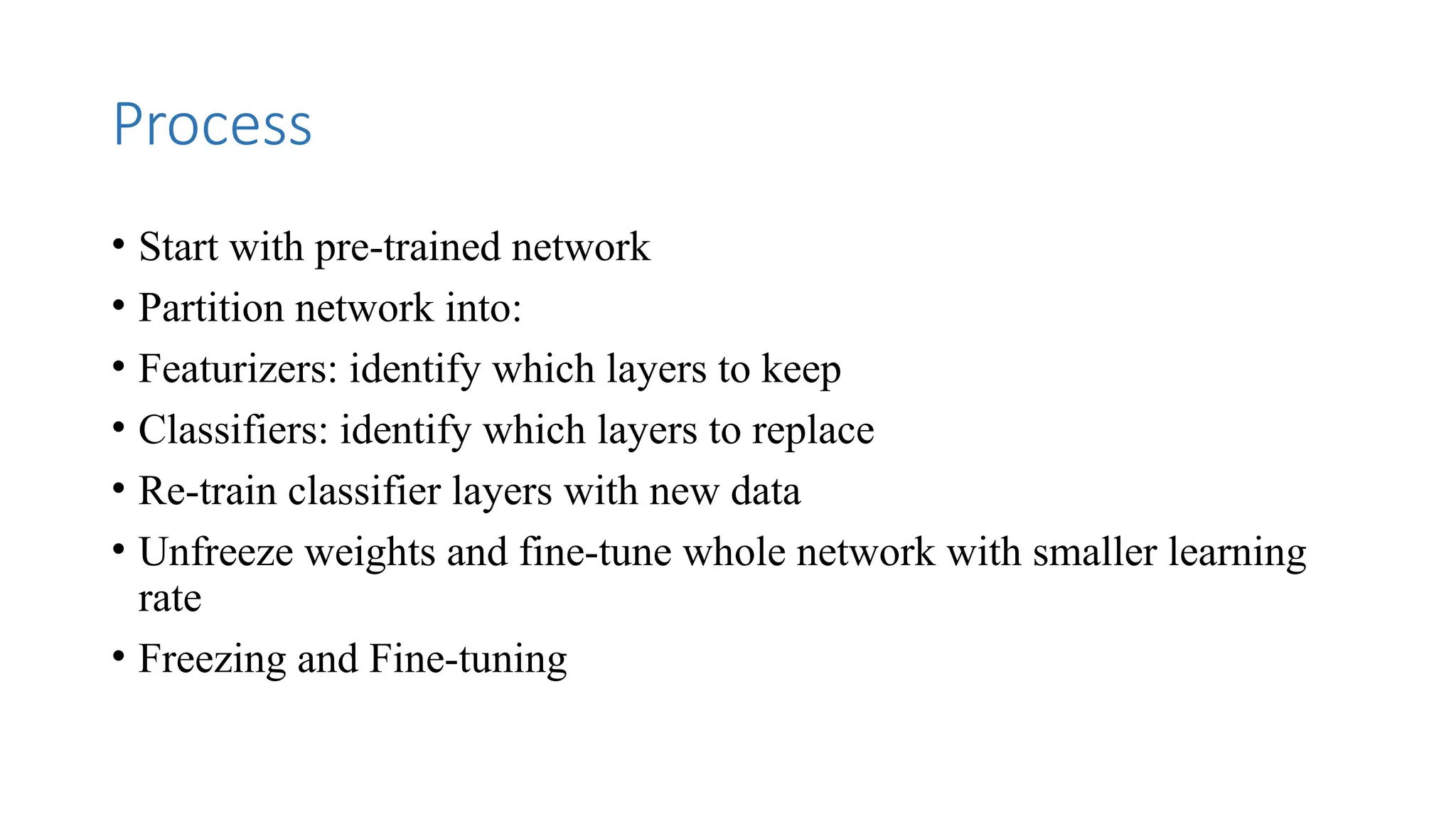Process
• Start with pre-trained network
• Partition network into:
• Featurizers: identify which layers to keep
• Classifiers: identify which layers to replace
• Re-train classifier layers with new data
• Unfreeze weights and fine-tune whole network with smaller learning
rate
• Freezing and Fine-tuning
 