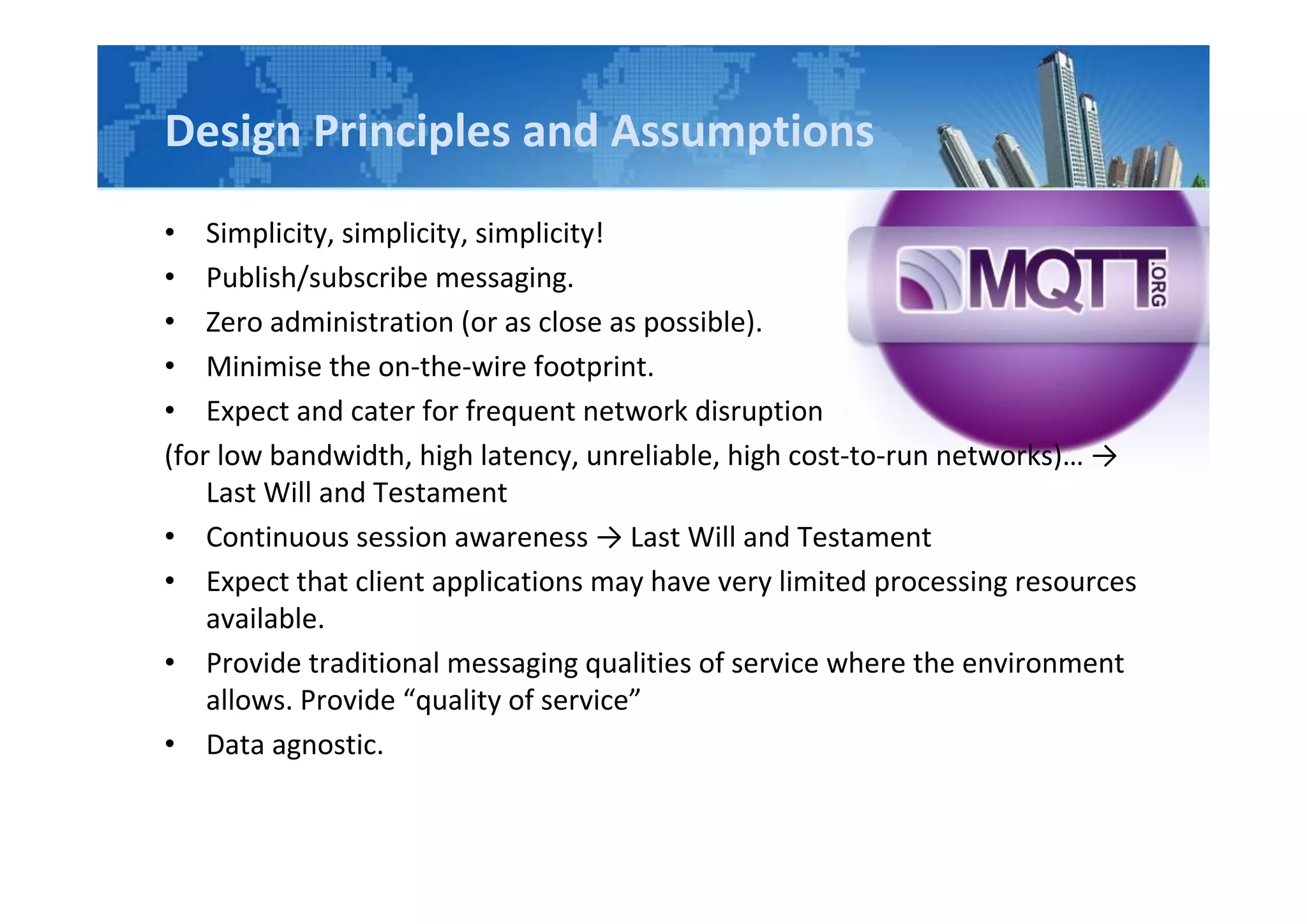Design Principles and Assumptions
• Simplicity, simplicity, simplicity!
• Publish/subscribe messaging.
• Zero administration (or as close as possible).
• Minimise the on-the-wire footprint.
• Expect and cater for frequent network disruption
(for low bandwidth, high latency, unreliable, high cost-to-run networks)… →
Last Will and Testament
• Continuous session awareness → Last Will and Testament
• Expect that client applications may have very limited processing resources
available.
• Provide traditional messaging qualities of service where the environment
allows. Provide “quality of service”
• Data agnostic.
 