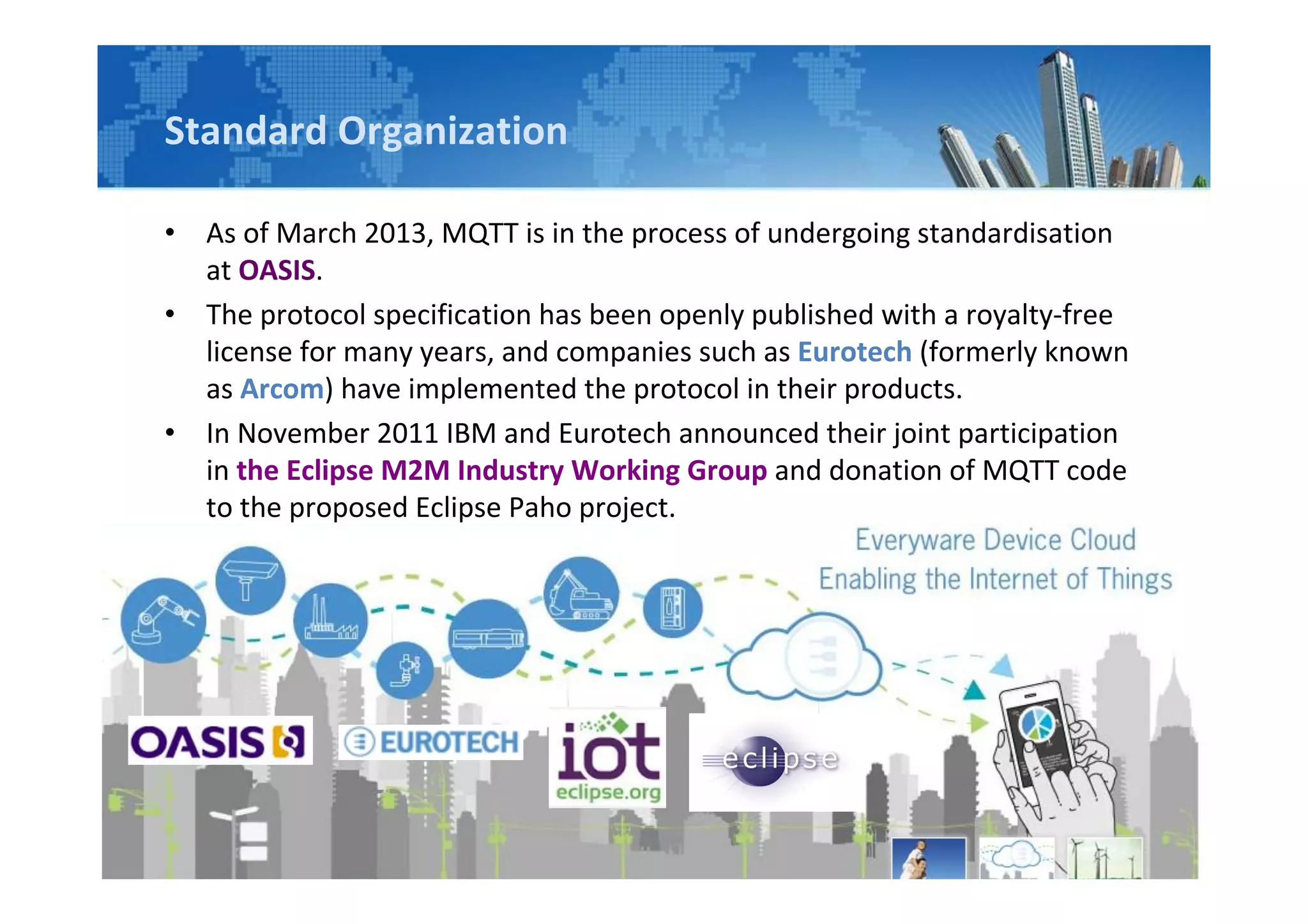 Standard Organization
• As of March 2013, MQTT is in the process of undergoing standardisation
at OASIS.
• The protocol specification has been openly published with a royalty-free
license for many years, and companies such as Eurotech (formerly known
as Arcom) have implemented the protocol in their products.
• In November 2011 IBM and Eurotech announced their joint participation
in the Eclipse M2M Industry Working Group and donation of MQTT code
to the proposed Eclipse Paho project.
 