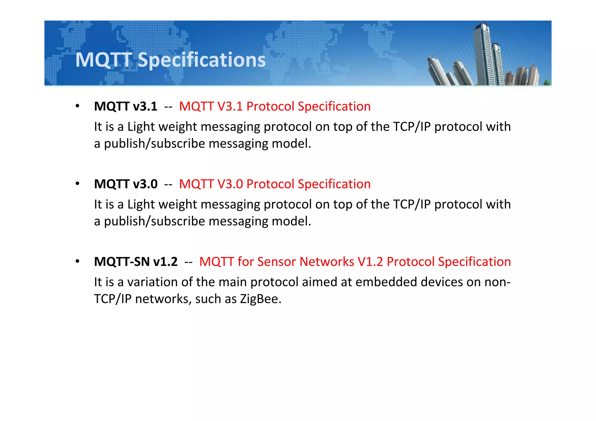 MQTT Specifications
• MQTT v3.1 -- MQTT V3.1 Protocol Specification
It is a Light weight messaging protocol on top of the TCP/IP protocol with
a publish/subscribe messaging model.
• MQTT v3.0 -- MQTT V3.0 Protocol Specification
It is a Light weight messaging protocol on top of the TCP/IP protocol with
a publish/subscribe messaging model.
• MQTT-SN v1.2 -- MQTT for Sensor Networks V1.2 Protocol Specification
It is a variation of the main protocol aimed at embedded devices on non-
TCP/IP networks, such as ZigBee.
 