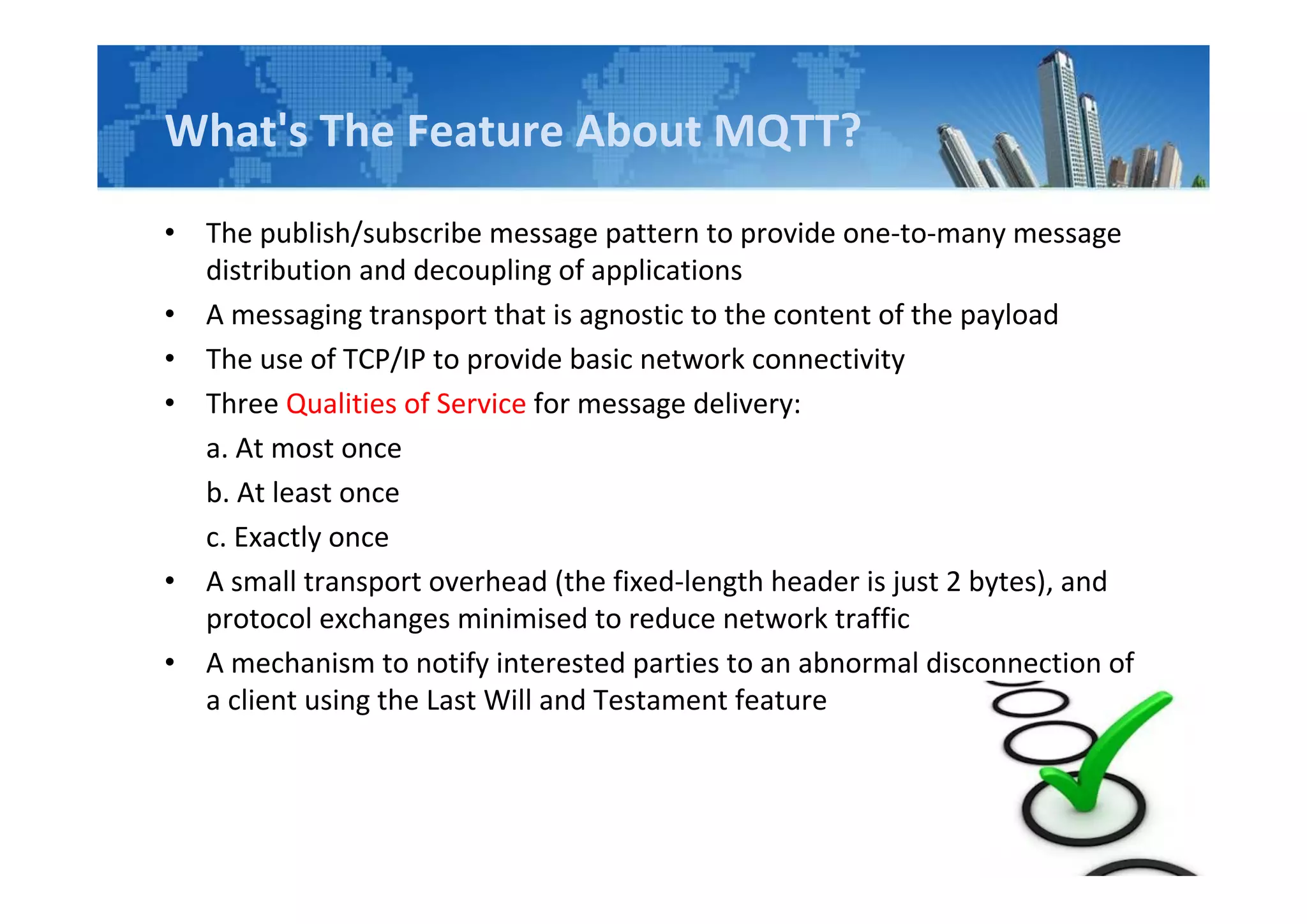What's The Feature About MQTT?
• The publish/subscribe message pattern to provide one-to-many message
distribution and decoupling of applications
• A messaging transport that is agnostic to the content of the payload
• The use of TCP/IP to provide basic network connectivity
• Three Qualities of Service for message delivery:
a. At most once
b. At least once
c. Exactly once
• A small transport overhead (the fixed-length header is just 2 bytes), and
protocol exchanges minimised to reduce network traffic
• A mechanism to notify interested parties to an abnormal disconnection of
a client using the Last Will and Testament feature
 