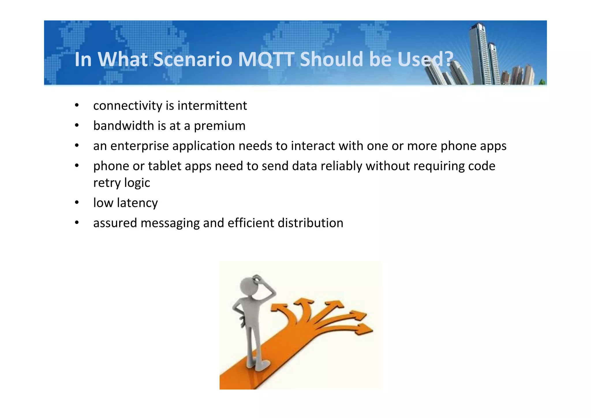 In What Scenario MQTT Should be Used?
• connectivity is intermittent
• bandwidth is at a premium
• an enterprise application needs to interact with one or more phone apps
• phone or tablet apps need to send data reliably without requiring code
retry logic
• low latency
• assured messaging and efficient distribution
 