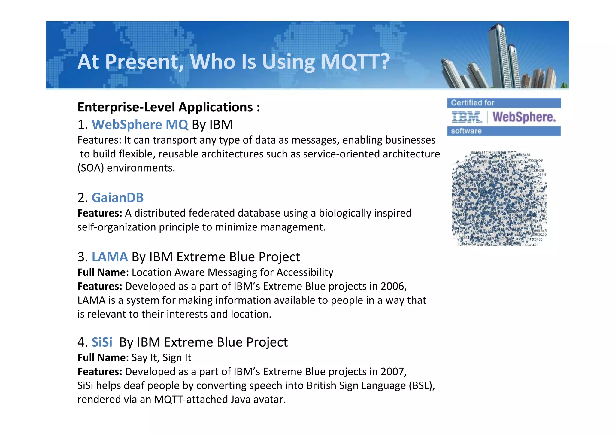 At Present, Who Is Using MQTT?
Enterprise-Level Applications :
1. WebSphere MQ By IBM
Features: It can transport any type of data as messages, enabling businesses
to build flexible, reusable architectures such as service-oriented architecture
(SOA) environments.
2. GaianDB
Features: A distributed federated database using a biologically inspired
self-organization principle to minimize management.
3. LAMA By IBM Extreme Blue Project
Full Name: Location Aware Messaging for Accessibility
Features: Developed as a part of IBM’s Extreme Blue projects in 2006,
LAMA is a system for making information available to people in a way that
is relevant to their interests and location.
4. SiSi By IBM Extreme Blue Project
Full Name: Say It, Sign It
Features: Developed as a part of IBM’s Extreme Blue projects in 2007,
SiSi helps deaf people by converting speech into British Sign Language (BSL),
rendered via an MQTT-attached Java avatar.
 