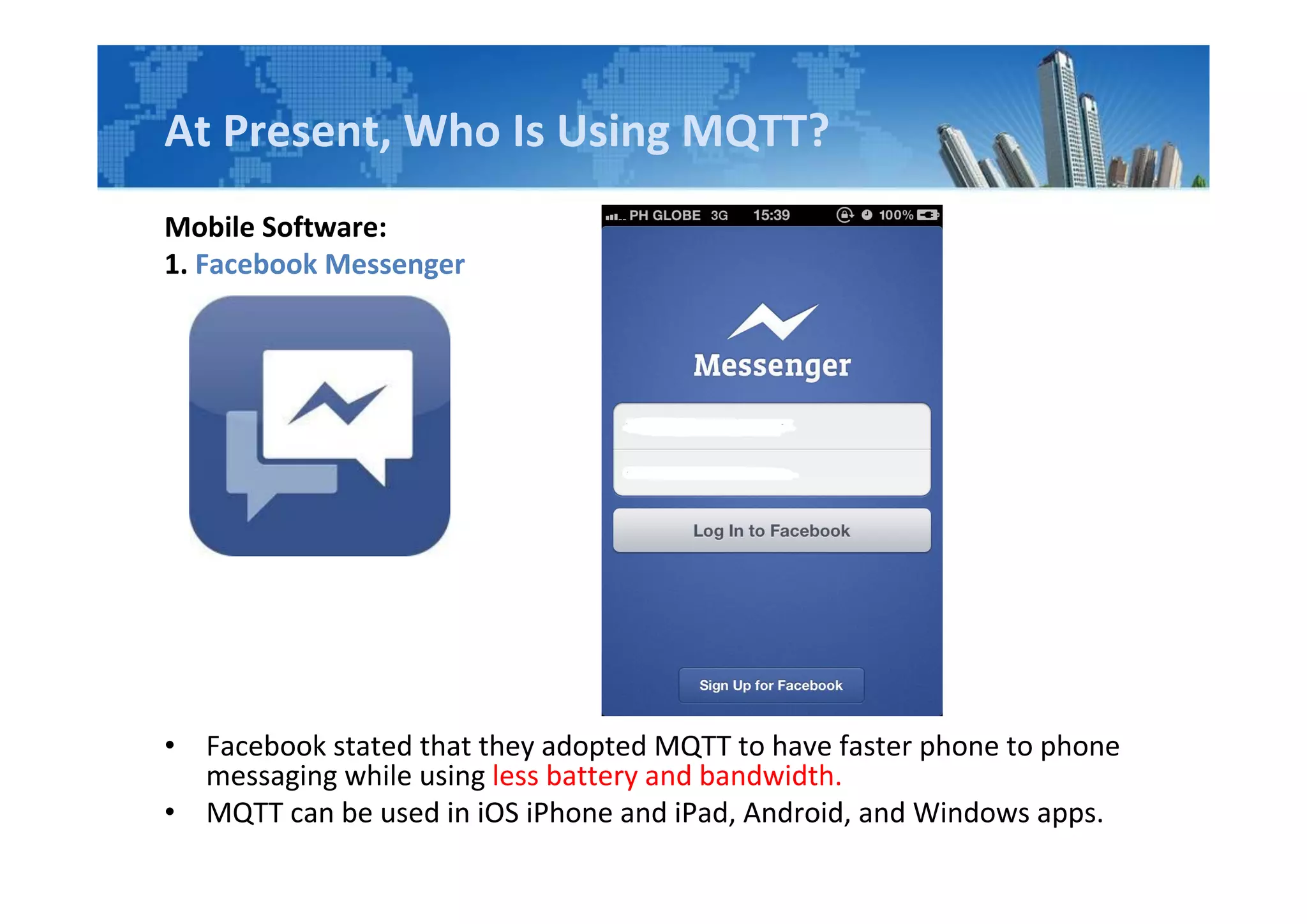 At Present, Who Is Using MQTT?
Mobile Software:
1. Facebook Messenger
• Facebook stated that they adopted MQTT to have faster phone to phone
messaging while using less battery and bandwidth.
• MQTT can be used in iOS iPhone and iPad, Android, and Windows apps.
 