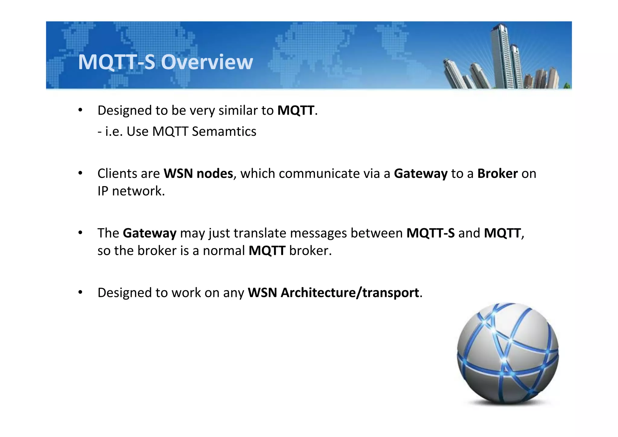 MQTT-S Overview
• Designed to be very similar to MQTT.
- i.e. Use MQTT Semamtics
• Clients are WSN nodes, which communicate via a Gateway to a Broker on
IP network.
• The Gateway may just translate messages between MQTT-S and MQTT,
so the broker is a normal MQTT broker.
• Designed to work on any WSN Architecture/transport.
 