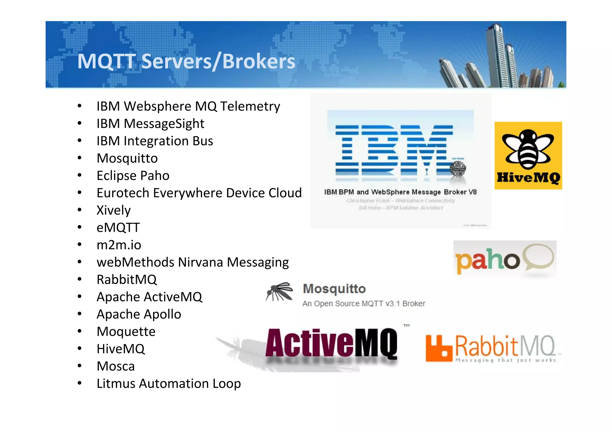 MQTT Servers/Brokers
• IBM Websphere MQ Telemetry
• IBM MessageSight
• IBM Integration Bus
• Mosquitto
• Eclipse Paho
• Eurotech Everywhere Device Cloud
• Xively
• eMQTT
• m2m.io
• webMethods Nirvana Messaging
• RabbitMQ
• Apache ActiveMQ
• Apache Apollo
• Moquette
• HiveMQ
• Mosca
• Litmus Automation Loop
 