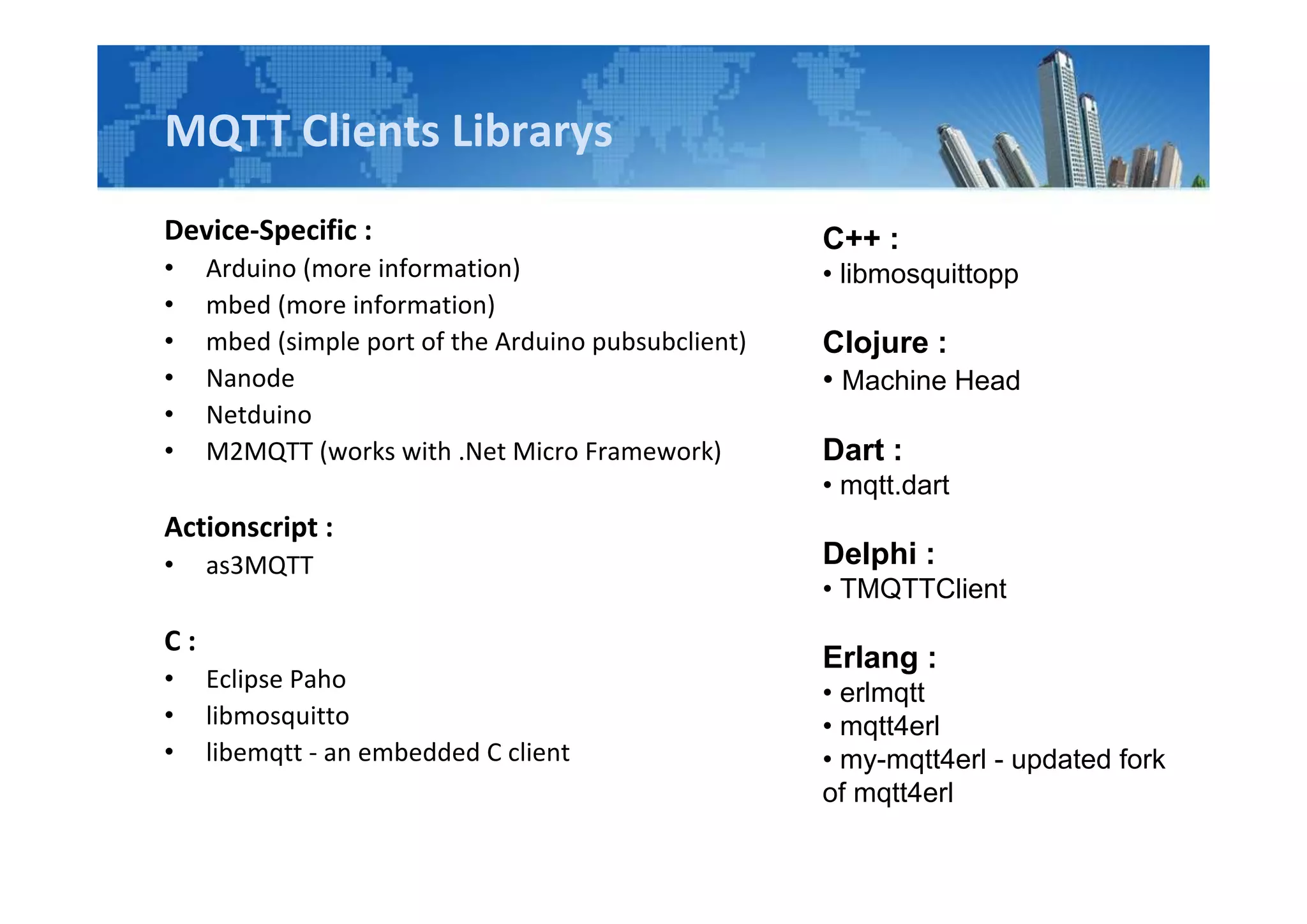 MQTT Clients Librarys
Device-Specific :
• Arduino (more information)
• mbed (more information)
• mbed (simple port of the Arduino pubsubclient)
• Nanode
• Netduino
• M2MQTT (works with .Net Micro Framework)
Actionscript :
• as3MQTT
C :
• Eclipse Paho
• libmosquitto
• libemqtt - an embedded C client
C++ :
• libmosquittopp
Clojure :
• Machine Head
Dart :
• mqtt.dart
Delphi :
• TMQTTClient
Erlang :
• erlmqtt
• mqtt4erl
• my-mqtt4erl - updated fork
of mqtt4erl
 