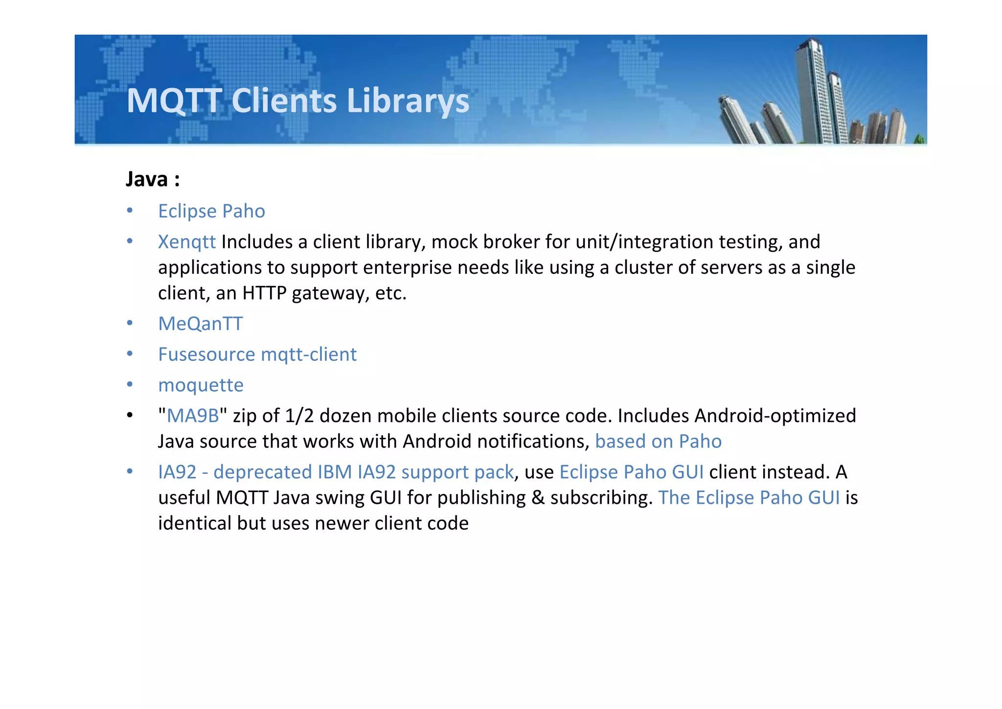 MQTT Clients Librarys
Java :
• Eclipse Paho
• Xenqtt Includes a client library, mock broker for unit/integration testing, and
applications to support enterprise needs like using a cluster of servers as a single
client, an HTTP gateway, etc.
• MeQanTT
• Fusesource mqtt-client
• moquette
• "MA9B" zip of 1/2 dozen mobile clients source code. Includes Android-optimized
Java source that works with Android notifications, based on Paho
• IA92 - deprecated IBM IA92 support pack, use Eclipse Paho GUI client instead. A
useful MQTT Java swing GUI for publishing & subscribing. The Eclipse Paho GUI is
identical but uses newer client code
 