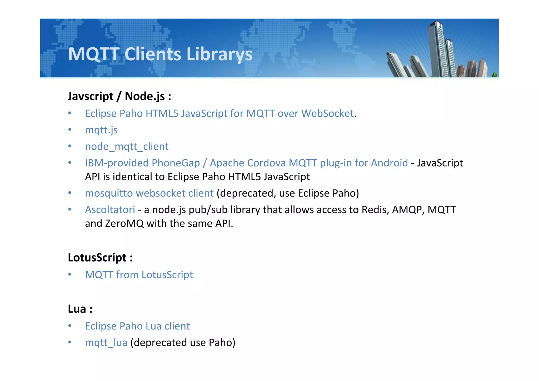MQTT Clients Librarys
Javscript / Node.js :
• Eclipse Paho HTML5 JavaScript for MQTT over WebSocket.
• mqtt.js
• node_mqtt_client
• IBM-provided PhoneGap / Apache Cordova MQTT plug-in for Android - JavaScript
API is identical to Eclipse Paho HTML5 JavaScript
• mosquitto websocket client (deprecated, use Eclipse Paho)
• Ascoltatori - a node.js pub/sub library that allows access to Redis, AMQP, MQTT
and ZeroMQ with the same API.
LotusScript :
• MQTT from LotusScript
Lua :
• Eclipse Paho Lua client
• mqtt_lua (deprecated use Paho)
 