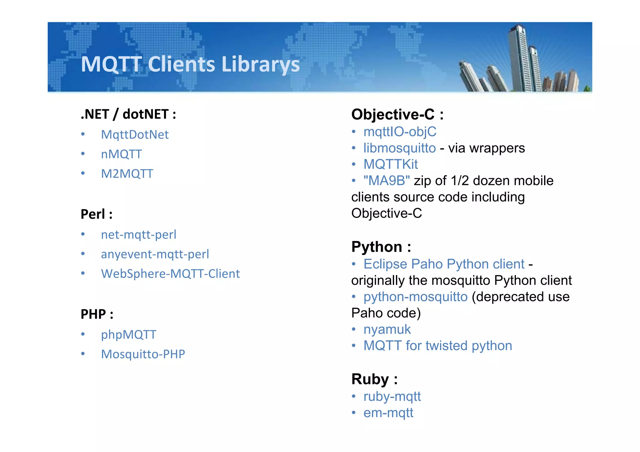 MQTT Clients Librarys
.NET / dotNET :
• MqttDotNet
• nMQTT
• M2MQTT
Perl :
• net-mqtt-perl
• anyevent-mqtt-perl
• WebSphere-MQTT-Client
PHP :
• phpMQTT
• Mosquitto-PHP
Objective-C :
• mqttIO-objC
• libmosquitto - via wrappers
• MQTTKit
• "MA9B" zip of 1/2 dozen mobile
clients source code including
Objective-C
Python :
• Eclipse Paho Python client -
originally the mosquitto Python client
• python-mosquitto (deprecated use
Paho code)
• nyamuk
• MQTT for twisted python
Ruby :
• ruby-mqtt
• em-mqtt
 