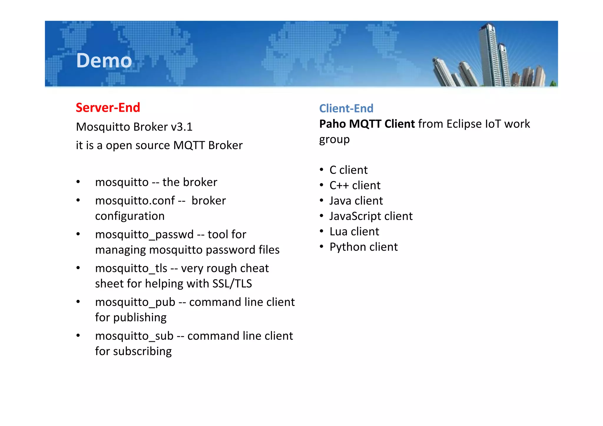 Demo
Server-End
Mosquitto Broker v3.1
it is a open source MQTT Broker
• mosquitto -- the broker
• mosquitto.conf -- broker
configuration
• mosquitto_passwd -- tool for
managing mosquitto password files
• mosquitto_tls -- very rough cheat
sheet for helping with SSL/TLS
• mosquitto_pub -- command line client
for publishing
• mosquitto_sub -- command line client
for subscribing
Client-End
Paho MQTT Client from Eclipse IoT work
group
• C client
• C++ client
• Java client
• JavaScript client
• Lua client
• Python client
 