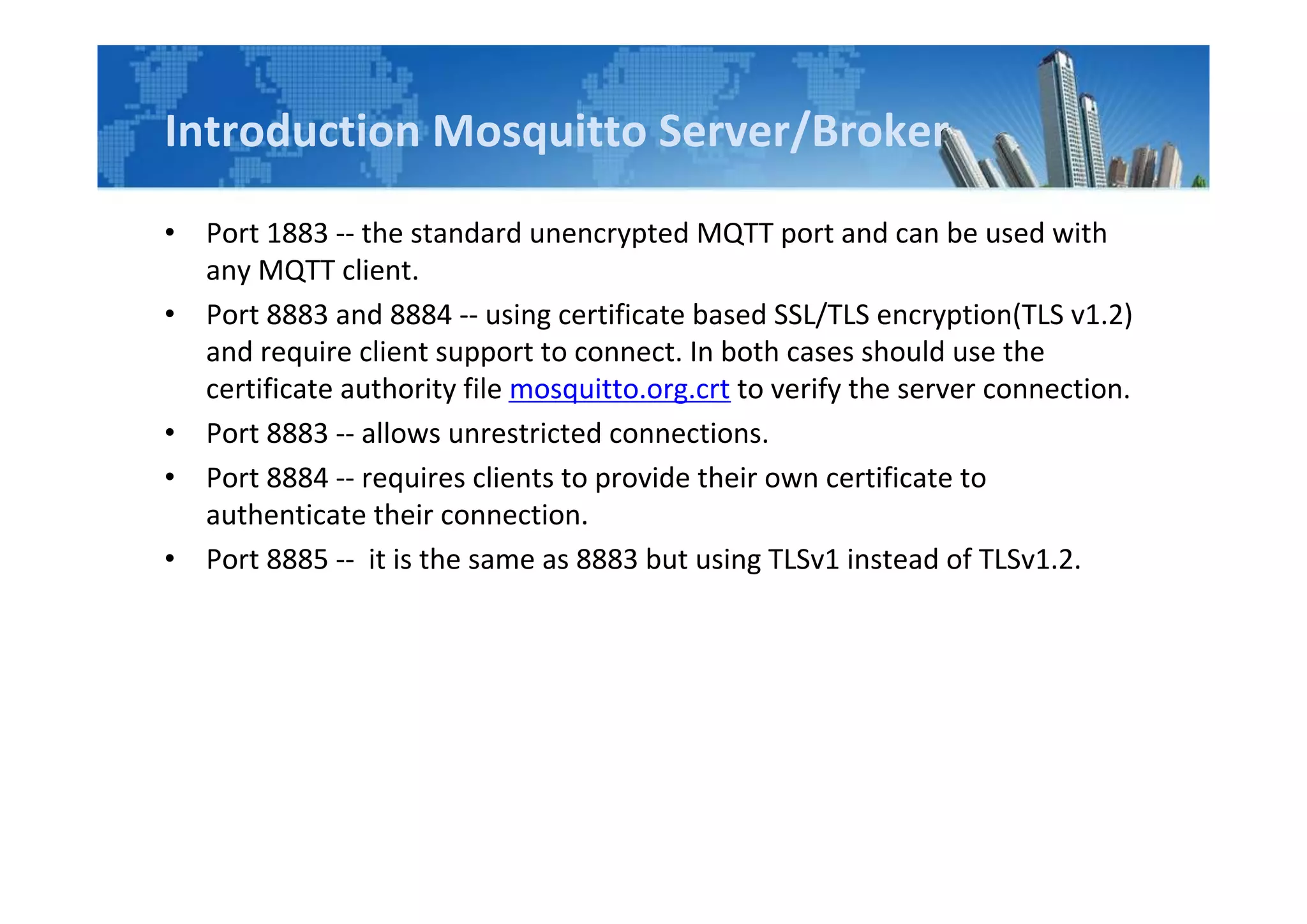 Introduction Mosquitto Server/Broker
• Port 1883 -- the standard unencrypted MQTT port and can be used with
any MQTT client.
• Port 8883 and 8884 -- using certificate based SSL/TLS encryption(TLS v1.2)
and require client support to connect. In both cases should use the
certificate authority file mosquitto.org.crt to verify the server connection.
• Port 8883 -- allows unrestricted connections.
• Port 8884 -- requires clients to provide their own certificate to
authenticate their connection.
• Port 8885 -- it is the same as 8883 but using TLSv1 instead of TLSv1.2.
 