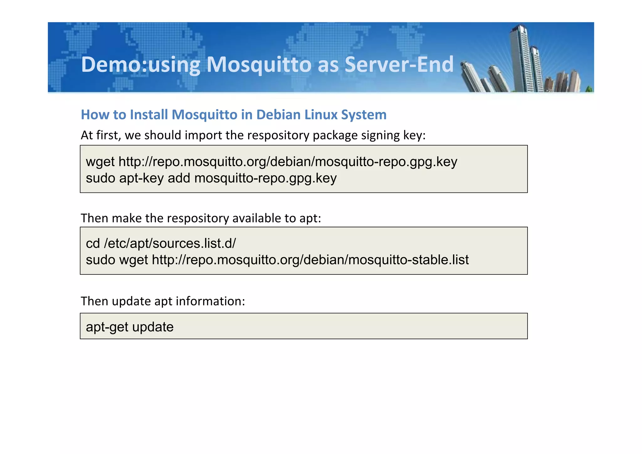 Demo:using Mosquitto as Server-End
How to Install Mosquitto in Debian Linux System
At first, we should import the respository package signing key:
Then make the respository available to apt:
Then update apt information:
wget http://repo.mosquitto.org/debian/mosquitto-repo.gpg.key
sudo apt-key add mosquitto-repo.gpg.key
cd /etc/apt/sources.list.d/
sudo wget http://repo.mosquitto.org/debian/mosquitto-stable.list
apt-get update
 