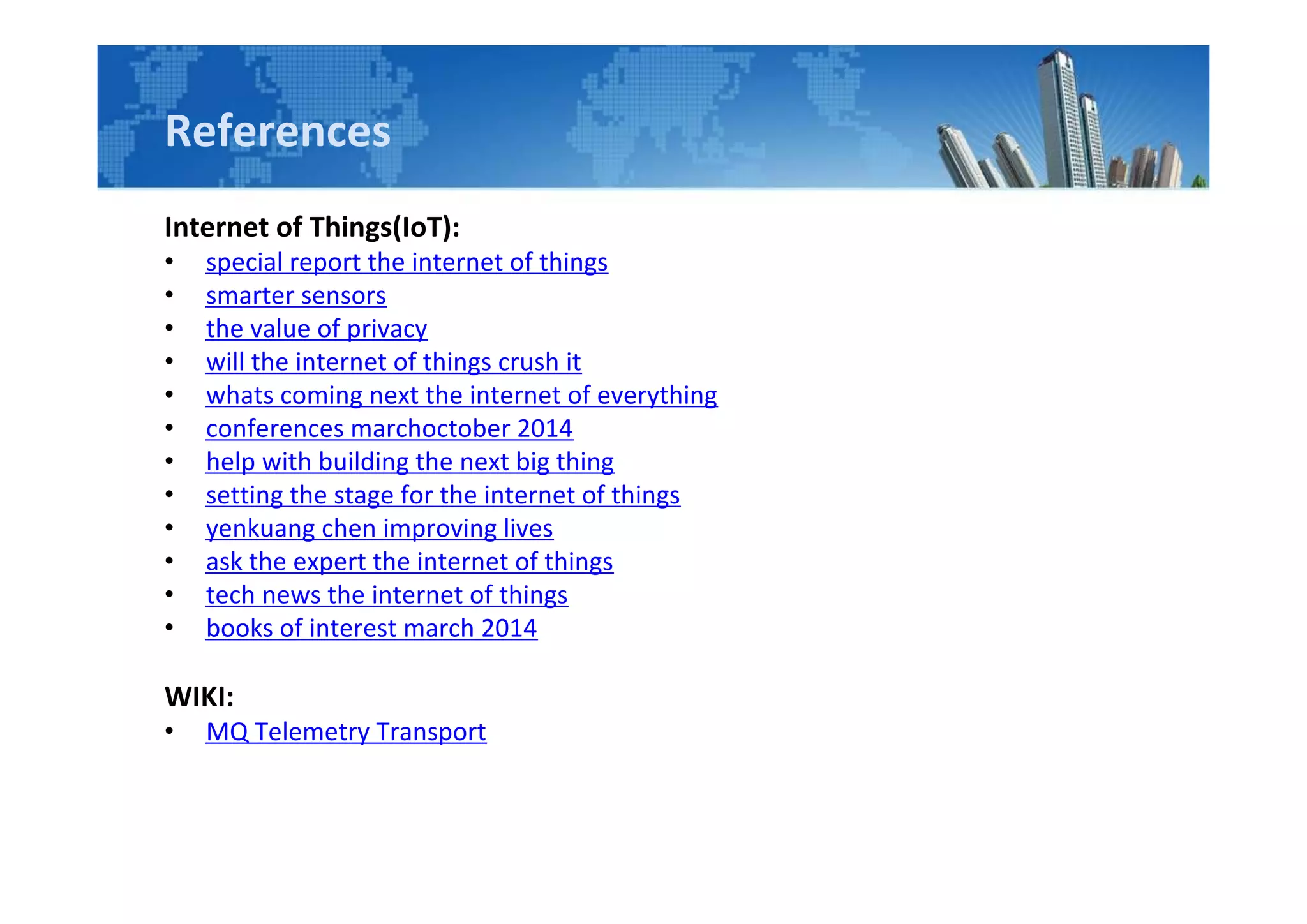 References
Internet of Things(IoT):
• special report the internet of things
• smarter sensors
• the value of privacy
• will the internet of things crush it
• whats coming next the internet of everything
• conferences marchoctober 2014
• help with building the next big thing
• setting the stage for the internet of things
• yenkuang chen improving lives
• ask the expert the internet of things
• tech news the internet of things
• books of interest march 2014
WIKI:
• MQ Telemetry Transport
 