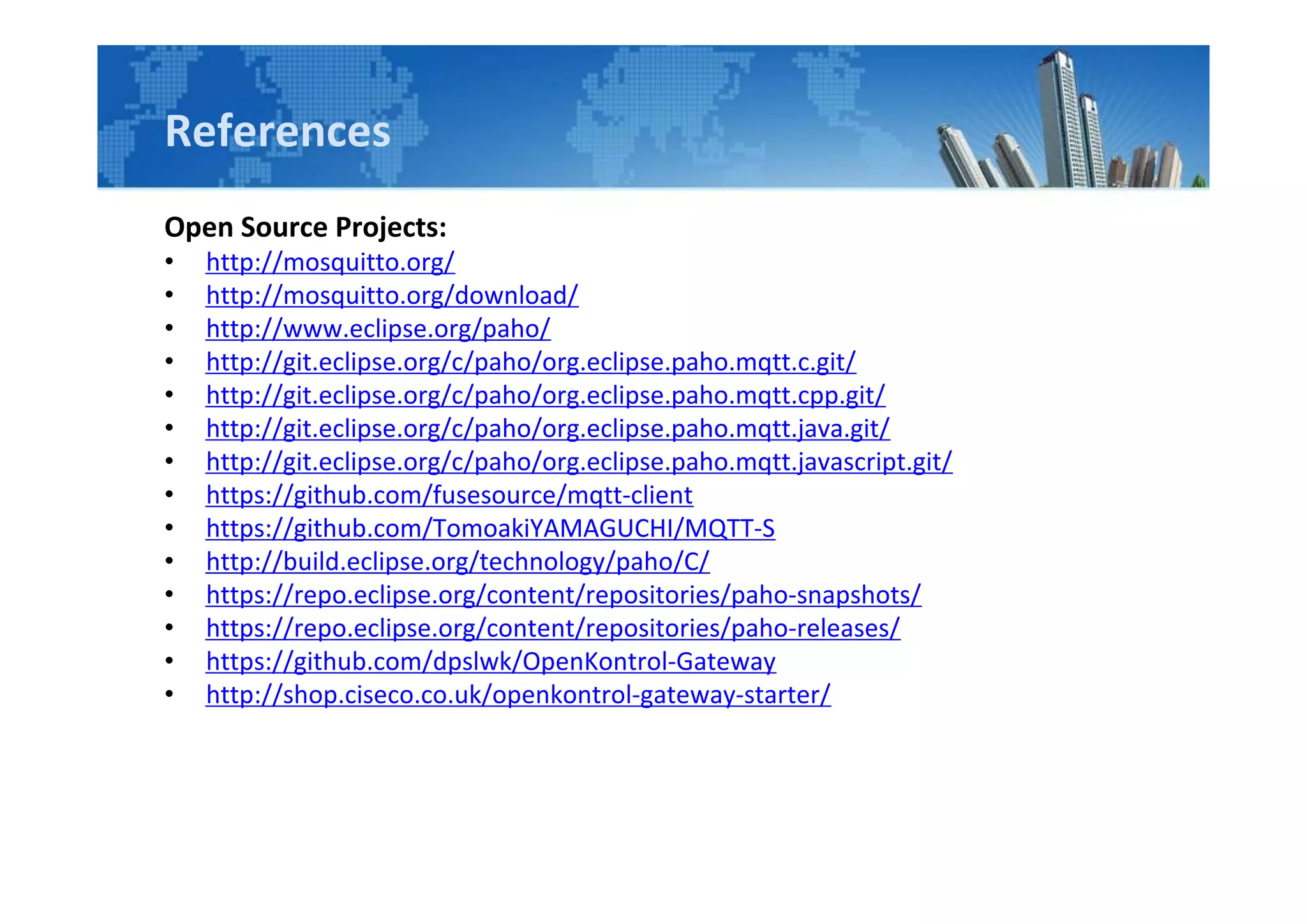 References
Open Source Projects:
• http://mosquitto.org/
• http://mosquitto.org/download/
• http://www.eclipse.org/paho/
• http://git.eclipse.org/c/paho/org.eclipse.paho.mqtt.c.git/
• http://git.eclipse.org/c/paho/org.eclipse.paho.mqtt.cpp.git/
• http://git.eclipse.org/c/paho/org.eclipse.paho.mqtt.java.git/
• http://git.eclipse.org/c/paho/org.eclipse.paho.mqtt.javascript.git/
• https://github.com/fusesource/mqtt-client
• https://github.com/TomoakiYAMAGUCHI/MQTT-S
• http://build.eclipse.org/technology/paho/C/
• https://repo.eclipse.org/content/repositories/paho-snapshots/
• https://repo.eclipse.org/content/repositories/paho-releases/
• https://github.com/dpslwk/OpenKontrol-Gateway
• http://shop.ciseco.co.uk/openkontrol-gateway-starter/
 