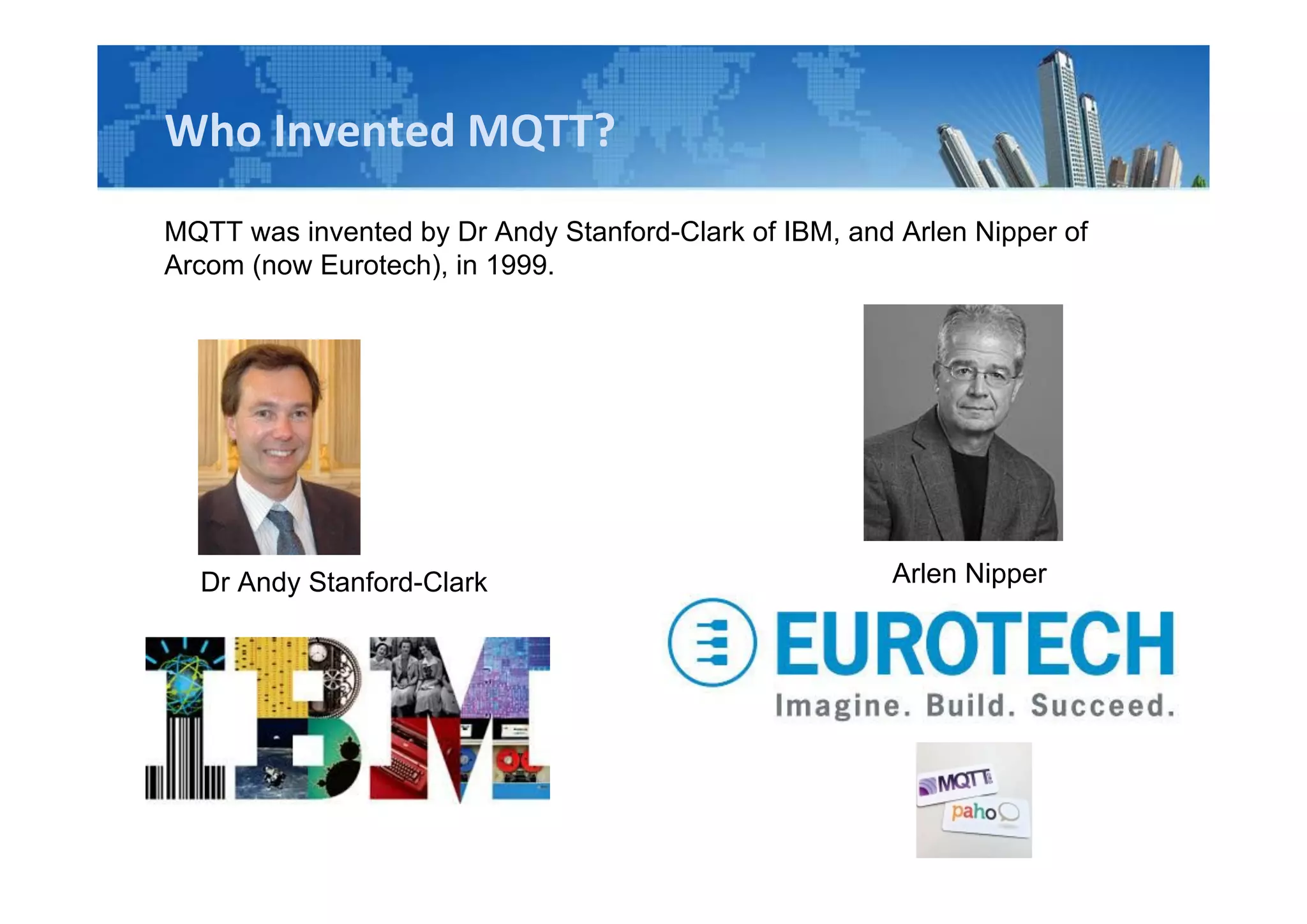 Who Invented MQTT?
MQTT was invented by Dr Andy Stanford-Clark of IBM, and Arlen Nipper of
Arcom (now Eurotech), in 1999.
Dr Andy Stanford-Clark Arlen Nipper
 